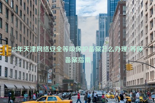 25年天津网络安全等级保护备案怎么办理?等保备案指南