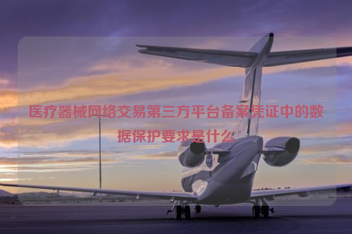 医疗器械网络交易第三方平台备案凭证中的数据保护要求是什么